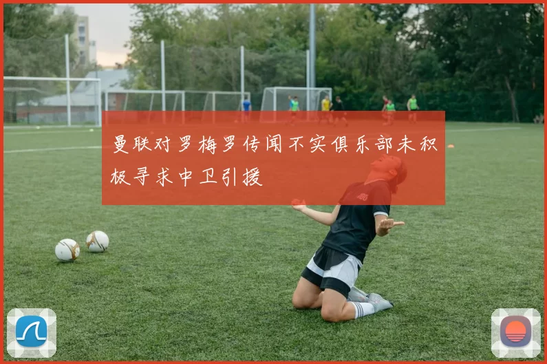 曼联对罗梅罗传闻不实俱乐部未积极寻求中卫引援