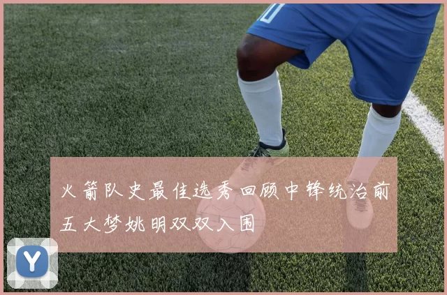 火箭队史最佳选秀回顾中锋统治前五大梦姚明双双入围