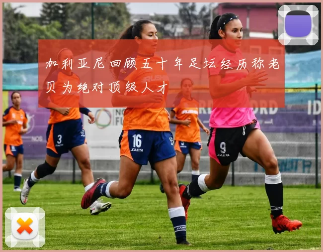 加利亚尼回顾五十年足坛经历称老贝为绝对顶级人才