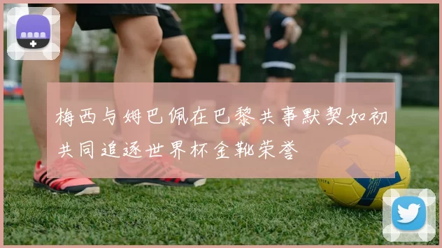 梅西与姆巴佩在巴黎共事默契如初共同追逐世界杯金靴荣誉