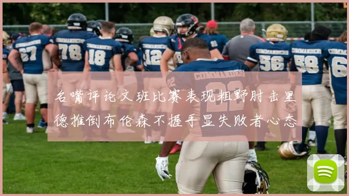 名嘴评论文班比赛表现粗野肘击里德推倒布伦森不握手显失败者心态